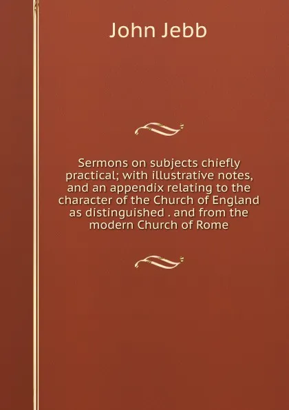 Обложка книги Sermons on subjects chiefly practical; with illustrative notes, and an appendix relating to the character of the Church of England as distinguished . and from the modern Church of Rome, John Jebb