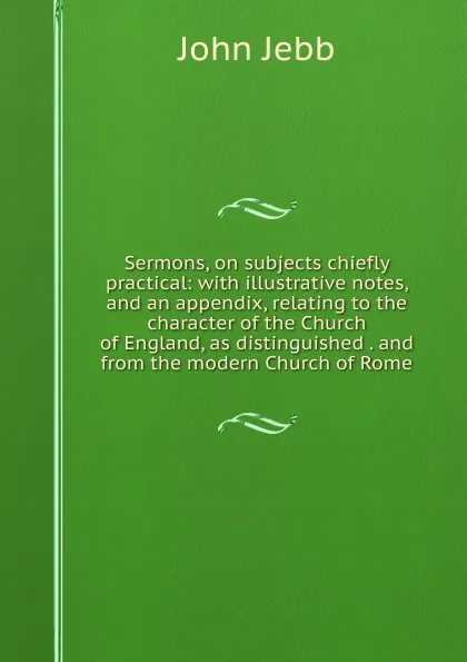 Обложка книги Sermons, on subjects chiefly practical: with illustrative notes, and an appendix, relating to the character of the Church of England, as distinguished . and from the modern Church of Rome, John Jebb