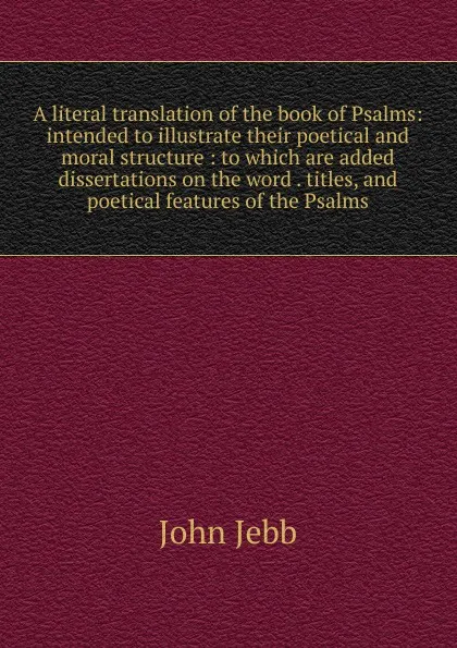 Обложка книги A literal translation of the book of Psalms: intended to illustrate their poetical and moral structure : to which are added dissertations on the word . titles, and poetical features of the Psalms, John Jebb