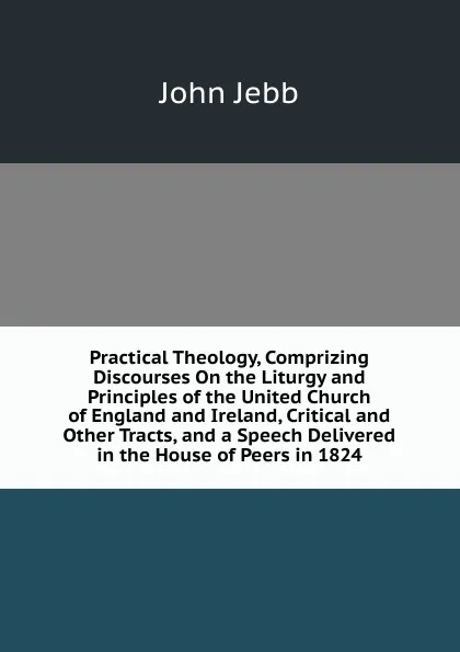 Обложка книги Practical Theology, Comprizing Discourses On the Liturgy and Principles of the United Church of England and Ireland, Critical and Other Tracts, and a Speech Delivered in the House of Peers in 1824, John Jebb