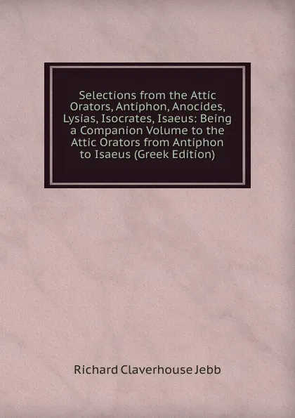 Обложка книги Selections from the Attic Orators, Antiphon, Anocides, Lysias, Isocrates, Isaeus: Being a Companion Volume to the Attic Orators from Antiphon to Isaeus (Greek Edition), Jebb Richard Claverhouse