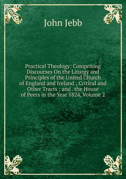 Обложка книги Practical Theology: Comprising Discourses On the Liturgy and Principles of the United Church of England and Ireland ; Critical and Other Tracts ; and . the House of Peers in the Year 1824, Volume 2, John Jebb