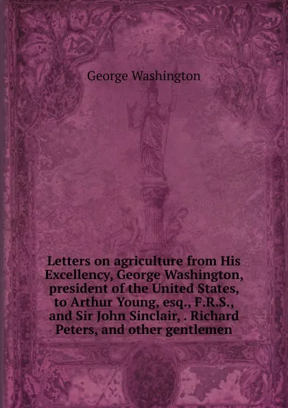 Обложка книги Letters on agriculture from His Excellency, George Washington, president of the United States, to Arthur Young, esq., F.R.S., and Sir John Sinclair, . Richard Peters, and other gentlemen, George Washington