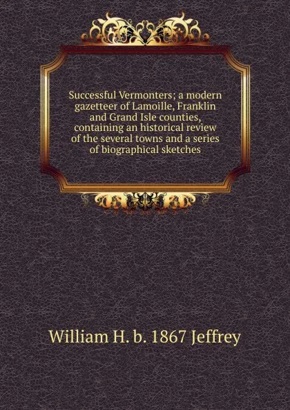 Обложка книги Successful Vermonters; a modern gazetteer of Lamoille, Franklin and Grand Isle counties, containing an historical review of the several towns and a series of biographical sketches, William H. b. 1867 Jeffrey