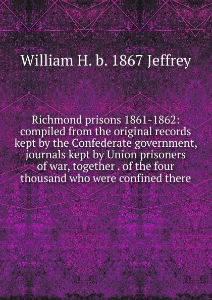 Обложка книги Richmond prisons 1861-1862: compiled from the original records kept by the Confederate government, journals kept by Union prisoners of war, together . of the four thousand who were confined there, William H. b. 1867 Jeffrey