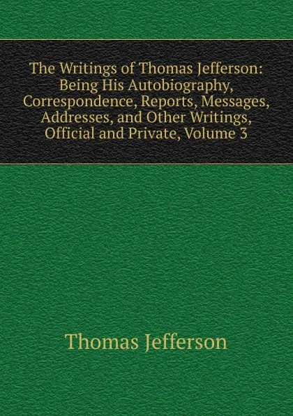 Обложка книги The Writings of Thomas Jefferson: Being His Autobiography, Correspondence, Reports, Messages, Addresses, and Other Writings, Official and Private, Volume 3, Thomas Jefferson