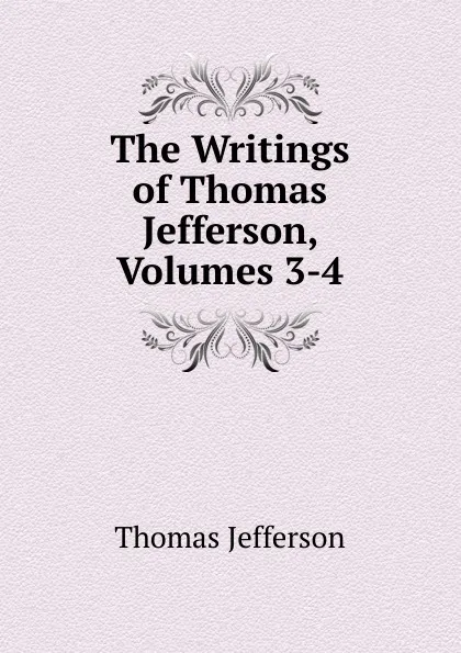 Обложка книги The Writings of Thomas Jefferson, Volumes 3-4, Thomas Jefferson