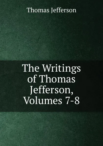 Обложка книги The Writings of Thomas Jefferson, Volumes 7-8, Thomas Jefferson