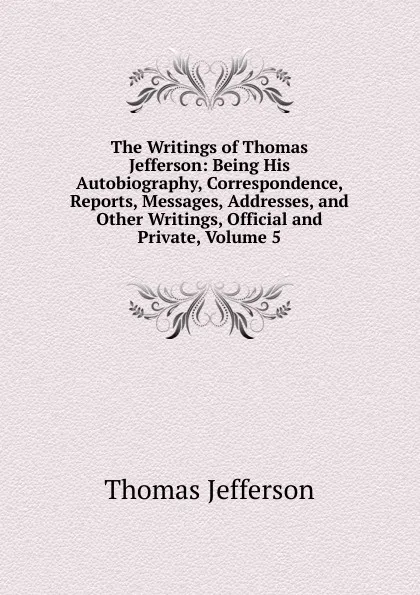 Обложка книги The Writings of Thomas Jefferson: Being His Autobiography, Correspondence, Reports, Messages, Addresses, and Other Writings, Official and Private, Volume 5, Thomas Jefferson