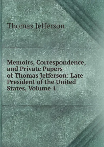 Обложка книги Memoirs, Correspondence, and Private Papers of Thomas Jefferson: Late President of the United States, Volume 4, Thomas Jefferson