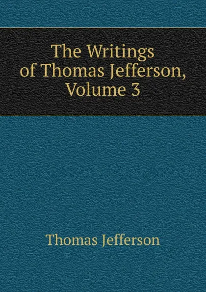 Обложка книги The Writings of Thomas Jefferson, Volume 3, Thomas Jefferson