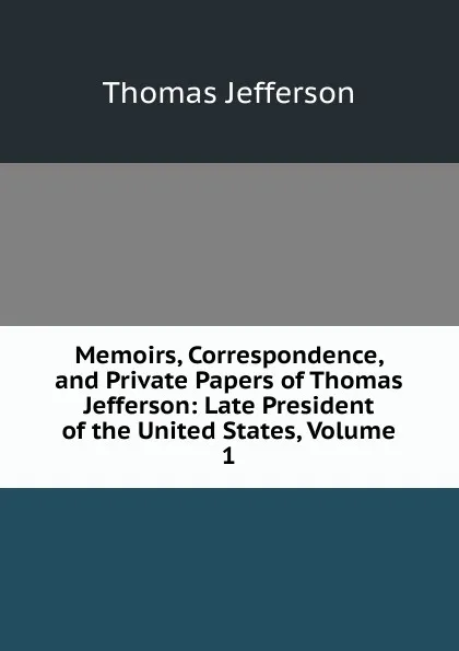 Обложка книги Memoirs, Correspondence, and Private Papers of Thomas Jefferson: Late President of the United States, Volume 1, Thomas Jefferson