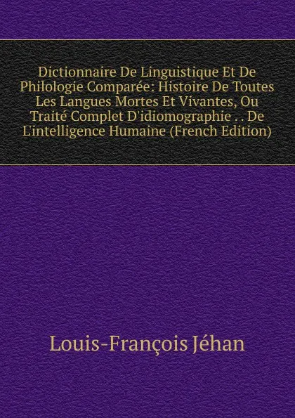 Обложка книги Dictionnaire De Linguistique Et De Philologie Comparee: Histoire De Toutes Les Langues Mortes Et Vivantes, Ou Traite Complet D.idiomographie . . De L.intelligence Humaine (French Edition), Louis-François Jéhan