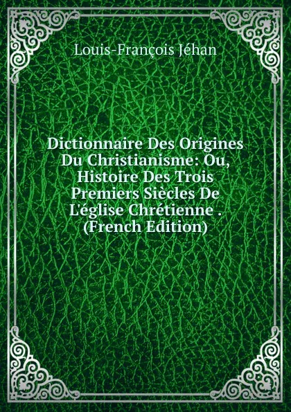 Обложка книги Dictionnaire Des Origines Du Christianisme: Ou, Histoire Des Trois Premiers Siecles De L.eglise Chretienne . (French Edition), Louis-François Jéhan