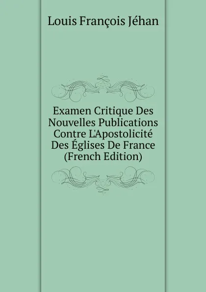 Обложка книги Examen Critique Des Nouvelles Publications Contre L.Apostolicite Des Eglises De France (French Edition), Louis François Jéhan