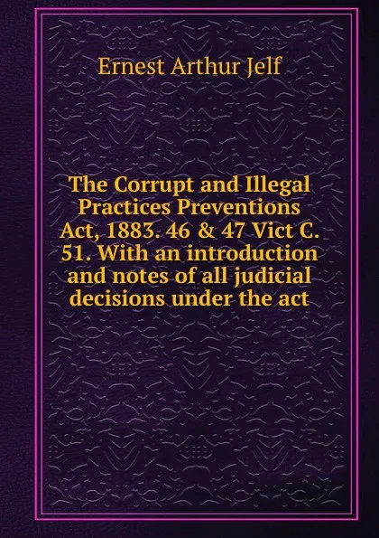 Обложка книги The Corrupt and Illegal Practices Preventions Act, 1883. 46 . 47 Vict C. 51. With an introduction and notes of all judicial decisions under the act, Ernest Arthur Jelf