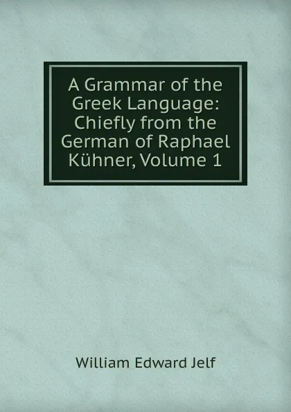 Обложка книги A Grammar of the Greek Language: Chiefly from the German of Raphael Kuhner, Volume 1, William Edward Jelf