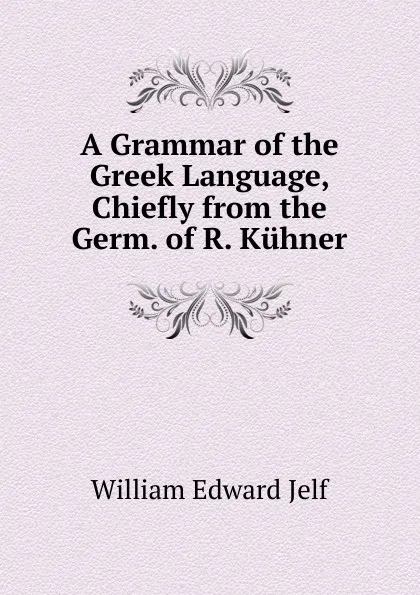 Обложка книги A Grammar of the Greek Language, Chiefly from the Germ. of R. Kuhner, William Edward Jelf