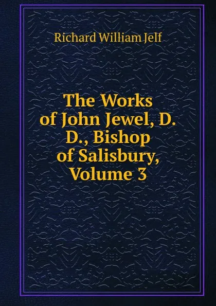 Обложка книги The Works of John Jewel, D.D., Bishop of Salisbury, Volume 3, Richard William Jelf