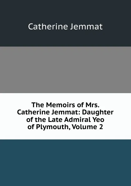 Обложка книги The Memoirs of Mrs. Catherine Jemmat: Daughter of the Late Admiral Yeo of Plymouth, Volume 2, Catherine Jemmat