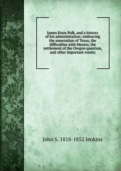 Обложка книги James Knox Polk, and a history of his administration; embracing the annexation of Texas, the difficulties with Mexico, the settlement of the Oregon question, and other important events, John S. 1818-1852 Jenkins