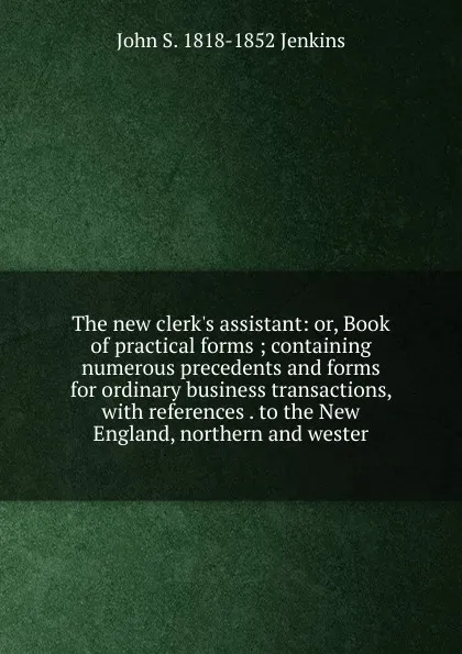 Обложка книги The new clerk.s assistant: or, Book of practical forms ; containing numerous precedents and forms for ordinary business transactions, with references . to the New England, northern and wester, John S. 1818-1852 Jenkins