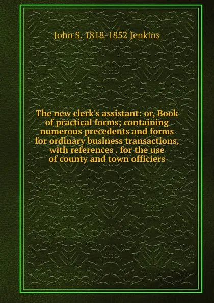 Обложка книги The new clerk.s assistant: or, Book of practical forms; containing numerous precedents and forms for ordinary business transactions, with references . for the use of county and town officiers, John S. 1818-1852 Jenkins