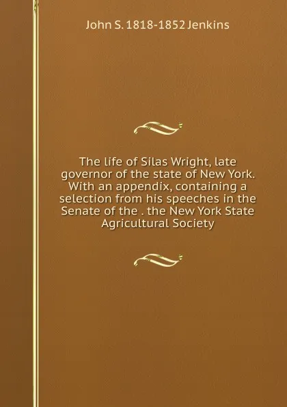 Обложка книги The life of Silas Wright, late governor of the state of New York. With an appendix, containing a selection from his speeches in the Senate of the . the New York State Agricultural Society, John S. 1818-1852 Jenkins