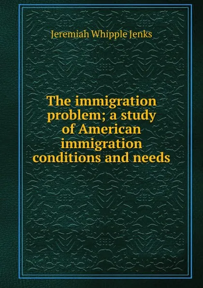 Обложка книги The immigration problem; a study of American immigration conditions and needs, Jenks Jeremiah Whipple