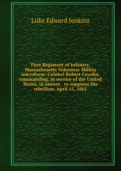 Обложка книги First Regiment of Infantry, Massachusetts Volunteer Militia microform: Colonel Robert Cowdin, commanding, in service of the United States, in answer . to suppress the rebellion, April 15, 1861, Luke Edward Jenkins