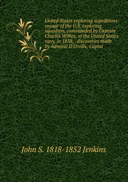 Обложка книги United States exploring expeditions: voyage of the U.S. exploring squadron, commanded by Captain Charles Wilkes, of the United States navy, in 1838, . discoveries made by Admiral D.Urville, Captai, John S. 1818-1852 Jenkins