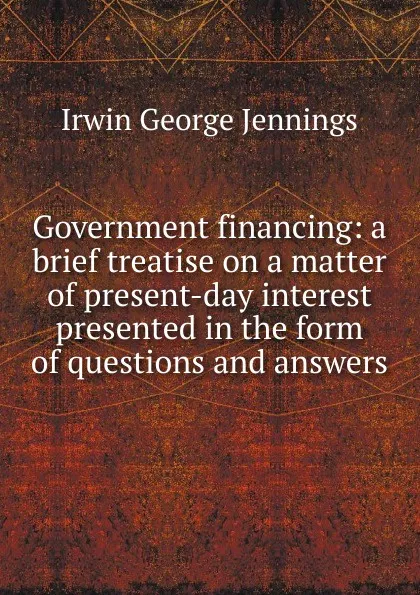 Обложка книги Government financing: a brief treatise on a matter of present-day interest presented in the form of questions and answers, Irwin George Jennings