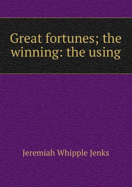 Обложка книги Great fortunes; the winning: the using, Jenks Jeremiah Whipple