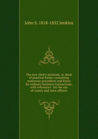 Обложка книги The new clerk.s assistant, or, Book of practical forms: containing numerous precedents and forms for ordinary business transactions, with references . for the use of county and town officers, John S. 1818-1852 Jenkins