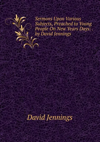 Обложка книги Sermons Upon Various Subjects, Preached to Young People On New Years Days: . by David Jennings, David Jennings