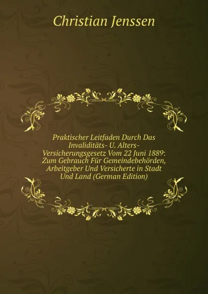 Обложка книги Praktischer Leitfaden Durch Das Invaliditats- U. Alters-Versicherungsgesetz Vom 22 Juni 1889: Zum Gebrauch Fur Gemeindebehorden, Arbeitgeber Und Versicherte in Stadt Und Land (German Edition), Christian Jenssen