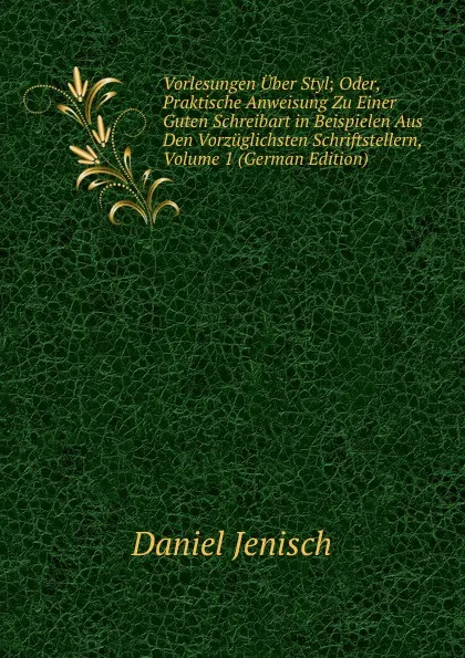 Обложка книги Vorlesungen Uber Styl; Oder, Praktische Anweisung Zu Einer Guten Schreibart in Beispielen Aus Den Vorzuglichsten Schriftstellern, Volume 1 (German Edition), Daniel Jenisch