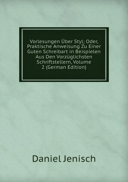 Обложка книги Vorlesungen Uber Styl; Oder, Praktische Anweisung Zu Einer Guten Schreibart in Beispielen Aus Den Vorzuglichsten Schriftstellern, Volume 2 (German Edition), Daniel Jenisch