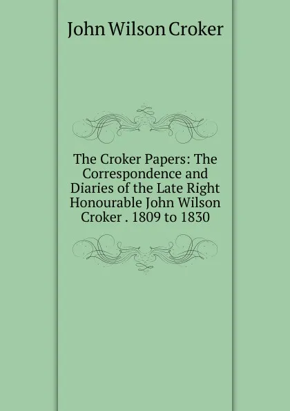 Обложка книги The Croker Papers: The Correspondence and Diaries of the Late Right Honourable John Wilson Croker . 1809 to 1830, John Wilson Croker