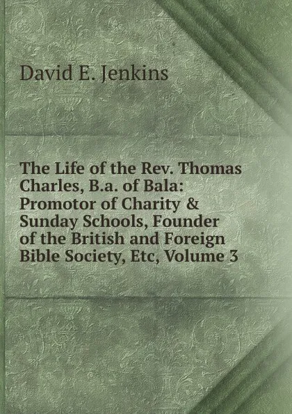 Обложка книги The Life of the Rev. Thomas Charles, B.a. of Bala: Promotor of Charity . Sunday Schools, Founder of the British and Foreign Bible Society, Etc, Volume 3, David E. Jenkins