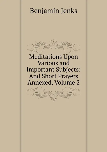 Обложка книги Meditations Upon Various and Important Subjects: And Short Prayers Annexed, Volume 2, Benjamin Jenks