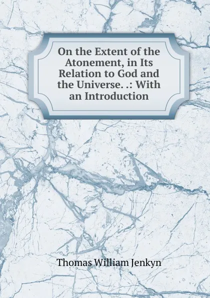 Обложка книги On the Extent of the Atonement, in Its Relation to God and the Universe. .: With an Introduction, Thomas William Jenkyn