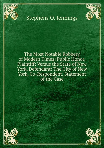 Обложка книги The Most Notable Robbery of Modern Times: Public Honor, Plaintiff: Versus the State of New York, Defendant: The City of New York, Co-Respondent. Statement of the Case, Stephens O. Jennings