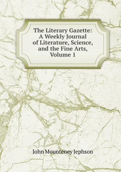 Обложка книги The Literary Gazette: A Weekly Journal of Literature, Science, and the Fine Arts, Volume 1, John Mounteney Jephson