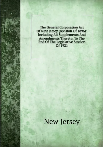 Обложка книги The General Corporation Act Of New Jersey (revision Of 1896): Including All Supplements And Amendments Thereto, To The End Of The Legislative Session Of 1921, New Jersey