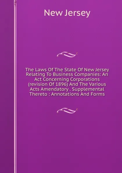 Обложка книги The Laws Of The State Of New Jersey Relating To Business Companies: An Act Concerning Corporations (revision Of 1896) And The Various Acts Amendatory . Supplemental Thereto : Annotations And Forms, New Jersey