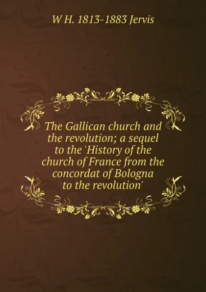 Обложка книги The Gallican church and the revolution; a sequel to the .History of the church of France from the concordat of Bologna to the revolution., W H. 1813-1883 Jervis