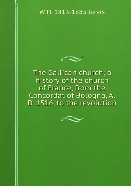 Обложка книги The Gallican church; a history of the church of France, from the Concordat of Bologna, A.D. 1516, to the revolution, W H. 1813-1883 Jervis