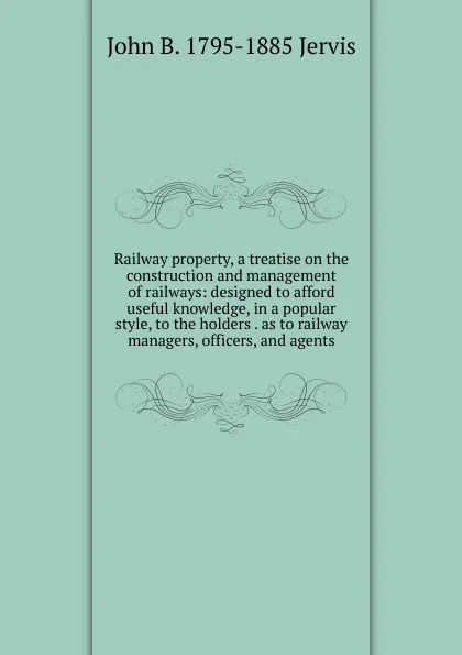 Обложка книги Railway property, a treatise on the construction and management of railways: designed to afford useful knowledge, in a popular style, to the holders . as to railway managers, officers, and agents, John B. 1795-1885 Jervis