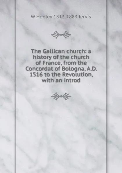 Обложка книги The Gallican church: a history of the church of France, from the Concordat of Bologna, A.D. 1516 to the Revolution, with an introd, W Henley 1813-1883 Jervis